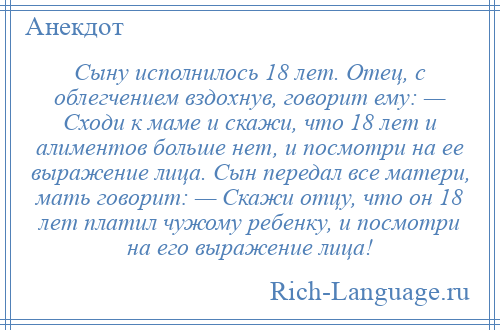 
    Сыну исполнилось 18 лет. Отец, с облегчением вздохнув, говорит ему: — Сходи к маме и скажи, что 18 лет и алиментов больше нет, и посмотри на ее выражение лица. Сын передал все матери, мать говорит: — Скажи отцу, что он 18 лет платил чужому ребенку, и посмотри на его выражение лица!