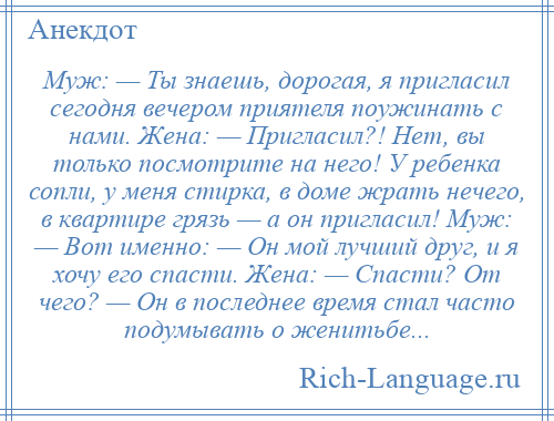 
    Муж: — Ты знаешь, дорогая, я пригласил сегодня вечером приятеля поужинать с нами. Жена: — Пригласил?! Нет, вы только посмотрите на него! У ребенка сопли, у меня стирка, в доме жрать нечего, в квартире грязь — а он пригласил! Муж: — Вот именно: — Он мой лучший друг, и я хочу его спасти. Жена: — Спасти? От чего? — Он в последнее время стал часто подумывать о женитьбе...