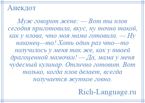 
    Муж говорит жене: — Вот ты плов сегодня приготовила, вкус, ну точно такой, как у плова, что моя мама готовила. — Ну наконец—то! Хоть один раз что—то получилось у меня так же, как у твоей драгоценной мамочки! — Да, мама у меня чудесный кулинар. Отлично готовит. Вот только, когда плов делает, всегда получается жуткое говно.