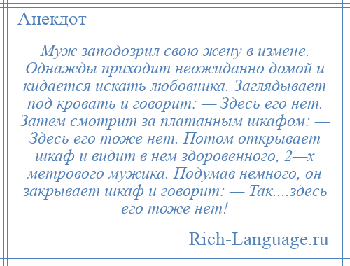 
    Муж заподозрил свою жену в измене. Однажды приходит неожиданно домой и кидается искать любовника. Заглядывает под кровать и говорит: — Здесь его нет. Затем смотрит за платанным шкафом: — Здесь его тоже нет. Потом открывает шкаф и видит в нем здоровенного, 2—х метрового мужика. Подумав немного, он закрывает шкаф и говорит: — Так....здесь его тоже нет!