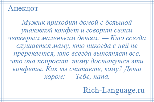 
    Мужик приходит домой с большой упаковкой конфет и говорит своим четверым маленьким детям: — Кто всегда слушается маму, кто никогда с ней не пререкается, кто всегда выполняет все, что она попросит, тому достанутся эти конфеты. Как вы считаете, кому? Дети хором: — Тебе, папа.