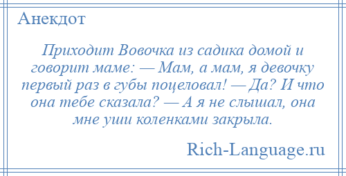 
    Приходит Вовочка из садика домой и говорит маме: — Мам, а мам, я девочку первый раз в губы поцеловал! — Да? И что она тебе сказала? — А я не слышал, она мне уши коленками закрыла.