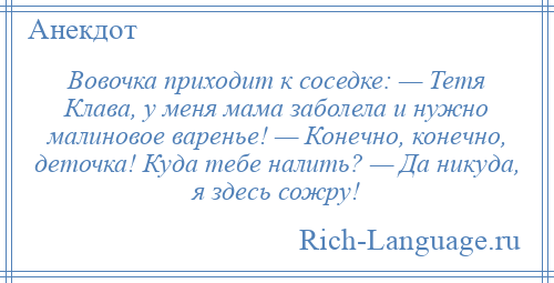 
    Вовочка приходит к соседке: — Тетя Клава, у меня мама заболела и нужно малиновое варенье! — Конечно, конечно, деточка! Куда тебе налить? — Да никуда, я здесь сожру!
