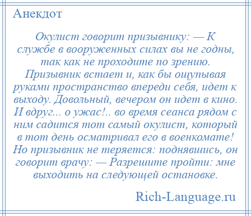 
    Окулист говорит призывнику: — К службе в вооруженных силах вы не годны, так как не проходите по зрению. Призывник встает и, как бы ощупывая руками пространство впереди себя, идет к выходу. Довольный, вечером он идет в кино. И вдруг... о ужас!.. во время сеанса рядом с ним садится тот самый окулист, который в тот день осматривал его в военкомате! Но призывник не теряется: поднявшись, он говорит врачу: — Разрешите пройти: мне выходить на следующей остановке.