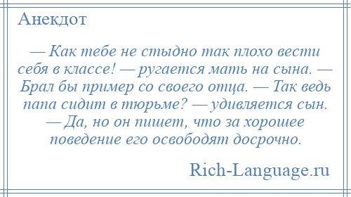 
    — Как тебе не стыдно так плохо вести себя в классе! — ругается мать на сына. — Брал бы пример со своего отца. — Так ведь папа сидит в тюрьме? — удивляется сын. — Да, но он пишет, что за хорошее поведение его освободят досрочно.