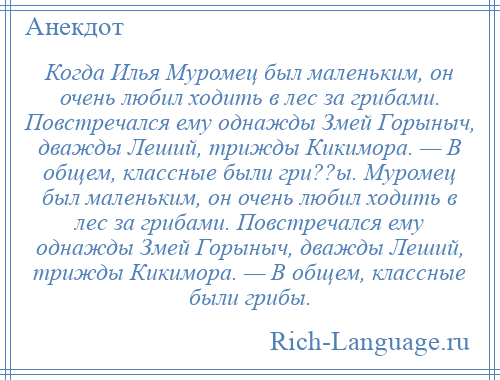 
    Когда Илья Муромец был маленьким, он очень любил ходить в лес за грибами. Повстречался ему однажды Змей Горыныч, дважды Леший, трижды Кикимора. — В общем, классные были гри??ы. Муромец был маленьким, он очень любил ходить в лес за грибами. Повстречался ему однажды Змей Горыныч, дважды Леший, трижды Кикимора. — В общем, классные были грибы.