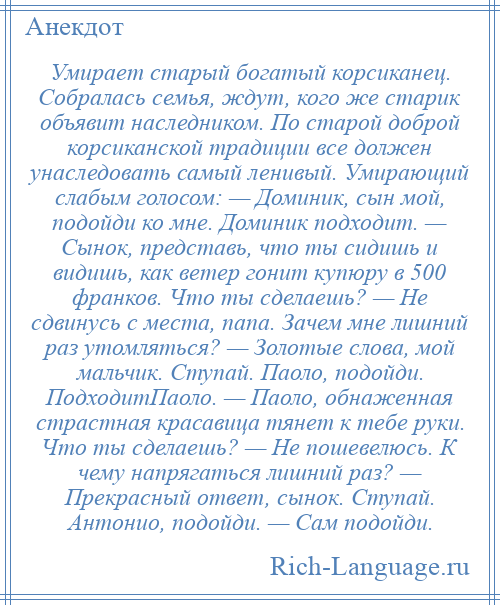 
    Умирает старый богатый корсиканец. Собралась семья, ждут, кого же старик объявит наследником. По старой доброй корсиканской традиции все должен унаследовать самый ленивый. Умирающий слабым голосом: — Доминик, сын мой, подойди ко мне. Доминик подходит. — Сынок, представь, что ты сидишь и видишь, как ветер гонит купюру в 500 франков. Что ты сделаешь? — Не сдвинусь с места, папа. Зачем мне лишний раз утомляться? — Золотые слова, мой мальчик. Ступай. Паоло, подойди. ПодходитПаоло. — Паоло, обнаженная страстная красавица тянет к тебе руки. Что ты сделаешь? — Не пошевелюсь. К чему напрягаться лишний раз? — Прекрасный ответ, сынок. Ступай. Антонио, подойди. — Сам подойди.