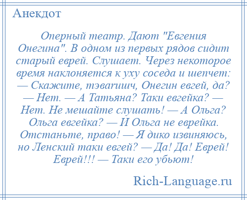 
    Оперный театр. Дают Евгения Онегина . В одном из первых рядов сидит старый еврей. Слушает. Через некоторое время наклоняется к уху соседа и шепчет: — Скажите, тэваrишч, Онегин евгей, да? — Hет. — А Татьяна? Таки евгейка? — Hет. Hе мешайте слушать! — А Ольга? Ольга евгейка? — И Ольга не еврейка. Отстаньте, право! — Я дико извиняюсь, но Ленский таки евгей? — Да! Да! Еврей! Еврей!!! — Таки его убьют!