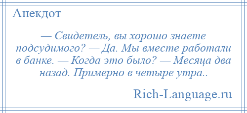 
    — Свидетель, вы хорошо знаете подсудимого? — Да. Мы вместе работали в банке. — Когда это было? — Месяца два назад. Примерно в четыре утра..
