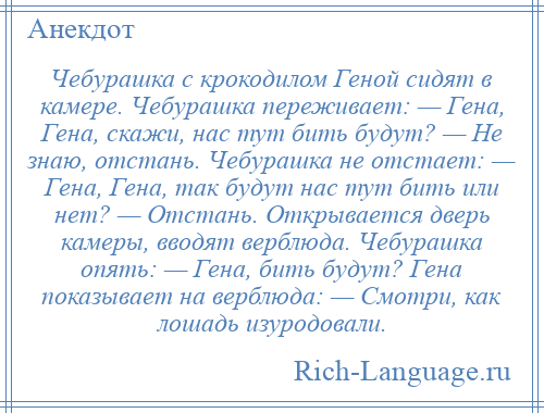 
    Чебурашка с крокодилом Геной сидят в камере. Чебурашка переживает: — Гена, Гена, скажи, нас тут бить будут? — Не знаю, отстань. Чебурашка не отстает: — Гена, Гена, так будут нас тут бить или нет? — Отстань. Открывается дверь камеры, вводят верблюда. Чебурашка опять: — Гена, бить будут? Гена показывает на верблюда: — Смотри, как лошадь изуродовали.