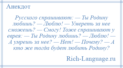 
    Русского спрашивают: — Ты Родину любишь? — Люблю! — Умереть за нее сможешь? — Смогу! Тоже спрашивают у еврея: — Ты Родину любишь? — Люблю! — А умрешь за нее? — Нет! — Почему? — А кто же тогда будет любить Родину?