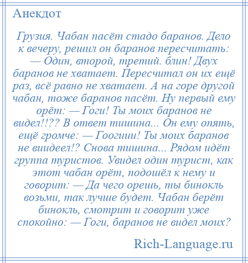 
    Грузия. Чабан пасёт стадо баранов. Дело к вечеру, решил он баранов пересчитать: — Один, второй, третий. блин! Двух баранов не хватает. Пересчитал он их ещё раз, всё равно не хватает. А на горе другой чабан, тоже баранов пасёт. Ну первый ему орёт: — Гоги! Ты моих баранов не видел!!?? В ответ тишина... Он ему опять, ещё громче: — Гоогиии! Ты моих баранов не виидеел!? Снова тишина... Рядом идёт группа туристов. Увидел один турист, как этот чабан орёт, подошёл к нему и говорит: — Да чего орешь, ты бинокль возьми, так лучше будет. Чабан берёт бинокль, смотрит и говорит уже спокойно: — Гоги, баранов не видел моих?