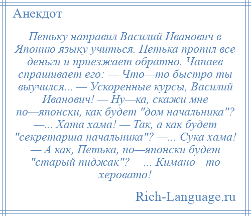 
    Петьку направил Василий Иванович в Японию языку учиться. Петька пропил все деньги и приезжает обратно. Чапаев спрашивает его: — Что—то быстро ты выучился... — Ускоренные курсы, Василий Иванович! — Ну—ка, скажи мне по—японски, как будет дом начальника ? —... Хата хама! — Так, а как будет секретарша начальника ? —... Сука хама! — А как, Петька, по—японски будет старый пиджак ? —... Кимано—то херовато!