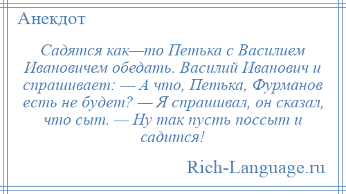 
    Садятся как—то Петька с Василием Ивановичем обедать. Василий Иванович и спрашивает: — А что, Петька, Фурманов есть не будет? — Я спрашивал, он сказал, что сыт. — Ну так пусть поссыт и садится!