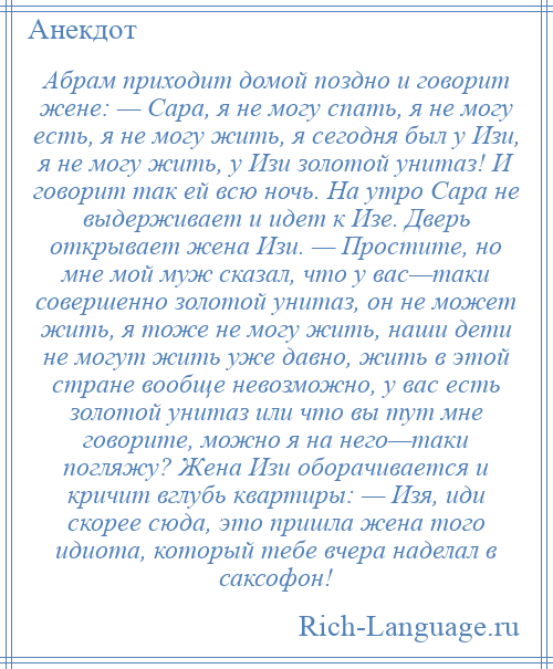 
    Абрам приходит домой поздно и говорит жене: — Сара, я не могу спать, я не могу есть, я не могу жить, я сегодня был у Изи, я не могу жить, у Изи золотой унитаз! И говорит так ей всю ночь. Hа утро Сара не выдерживает и идет к Изе. Дверь открывает жена Изи. — Простите, но мне мой муж сказал, что у вас—таки совершенно золотой унитаз, он не может жить, я тоже не могу жить, наши дети не могут жить уже давно, жить в этой стране вообще невозможно, у вас есть золотой унитаз или что вы тут мне говорите, можно я на него—таки погляжу? Жена Изи оборачивается и кричит вглубь квартиры: — Изя, иди скорее сюда, это пришла жена того идиота, который тебе вчера наделал в саксофон!