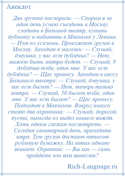 
    Два грузина поспорили: — Спорим я за один день успею съездить в Москву, сходить в Большой театр, купить дубленку и побывать в Мавзолее у Ленина. — Нэт нэ успэешь. Приезжает грузин в Москву. Заходит в магазин: — Слушай, дэвушка, у вас ест дублёнка? — Нет, может быть завтра будет. — Слушай, 9 дублёнка тэбе, один мне. У вас ест дублёнка? — Щас принесу. Заходит в кассу Большого театра: — Слушай, дэвушка, у вас ест былет? — Нет, теперь только завтра. — Слушай, 50 былет тэбе, один мне. У вас ест былет? — Щас принесу. Подходит к Мавзолею. Вокруг никого стоят два охранника: — Слушай, дорогой, пусти, ныкогда нэ выдел нашего вождя. Хоть одним глазком посмотреть. — Сегодня санитарный день, приходите завра. Тут грузин достает пятисот рублевую бумажку. На штык одному вешает. Охранник: — Вы как — сами пройдете или вам вынести?