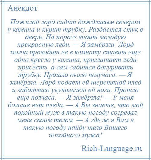 
    Пожилой лорд сидит дождливым вечером у камина и курит трубку. Раздается стук в дверь. На пороге видит молодую прекрасную леди. — Я замёрзла. Лорд молча проводит ее в комнату ставит еще одно кресло у камина, приглашает леди присесть, а сам садится докуривать трубку. Прошло около получаса. — Я замёрзла. Лорд подает ей шерстяной плед и заботливо укутывает ей ноги. Прошло еще полчаса. — Я замёрзла! — У меня больше нет пледа. — А Вы знаете, что мой покойный муж в такую погоду согревал меня своим телом. — А где ж я Вам в такую погоду найду тело Вашего покойного мужа!