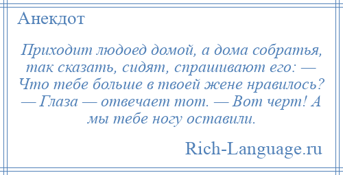 
    Приходит людоед домой, а дома собратья, так сказать, сидят, спрашивают его: — Что тебе больше в твоей жене нравилось? — Глаза — отвечает тот. — Вот черт! А мы тебе ногу оставили.