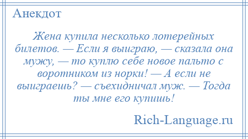 
    Жена купила несколько лотерейных билетов. — Если я выиграю, — сказала она мужу, — то куплю себе новое пальто с воротником из норки! — А если не выиграешь? — съехидничал муж. — Тогда ты мне его купишь!