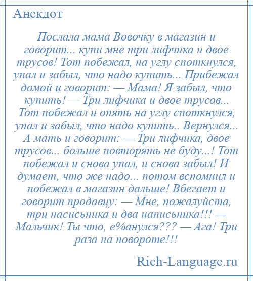 
    Послала мама Вовочку в магазин и говорит... купи мне три лифчика и двое трусов! Тот побежал, на углу споткнулся, упал и забыл, что надо купить... Прибежал домой и говорит: — Мама! Я забыл, что купить! — Три лифчика и двое трусов... Тот побежал и опять на углу споткнулся, упал и забыл, что надо купить.. Вернулся... А мать и говорит: — Три лифчика, двое трусов... больше повторять не буду...! Тот побежал и снова упал, и снова забыл! И думает, что же надо... потом вспомнил и побежал в магазин дальше! Вбегает и говорит продавцу: — Мне, пожалуйста, три насисьника и два написьника!!! — Мальчик! Ты что, е%анулся??? — Ага! Три раза на повороте!!!