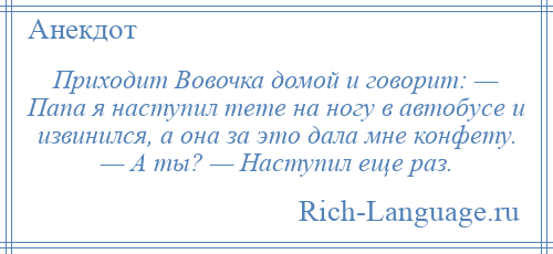 
    Приходит Вовочка домой и говорит: — Папа я наступил тете на ногу в автобусе и извинился, а она за это дала мне конфету. — А ты? — Наступил еще раз.