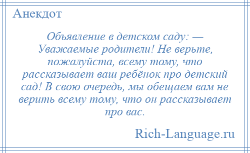 
    Объявление в детском саду: — Уважаемые родители! Не верьте, пожалуйста, всему тому, что рассказывает ваш ребёнок про детский сад! В свою очередь, мы обещаем вам не верить всему тому, что он рассказывает про вас.