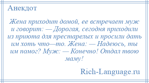 
    Жена приходит домой, ее встречает муж и говорит: — Дорогая, сегодня приходили из приюта для престарелых и просили дать им хоть что—то. Жена: — Надеюсь, ты им помог? Муж: — Конечно! Отдал твою маму!