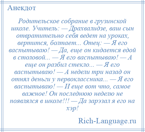 
    Родительское собрание в грузинской школе. Учитель: — Драхвалидзе, ваш сын отвратительно себя ведет на уроках, вертится, болтает... Отец: — Я его васпытываю! — Да, еще он кидается едой в столовой... — Я его васпытываю! — А еще он разбил стекло... — Я его васпытываю! — А недели три назад он отнял деньги у первоклассника... — Я его васпытываю! — И еще вот что, самое важное! Он последнюю неделю не появлялся в школе!!! — Да зарэзал я его на хэр!