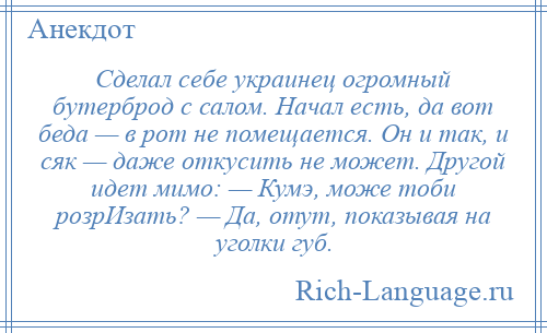 
    Сделал себе украинец огромный бутерброд с салом. Начал есть, да вот беда — в рот не помещается. Он и так, и сяк — даже откусить не может. Другой идет мимо: — Кумэ, може тоби розрИзать? — Да, отут, показывая на уголки губ.