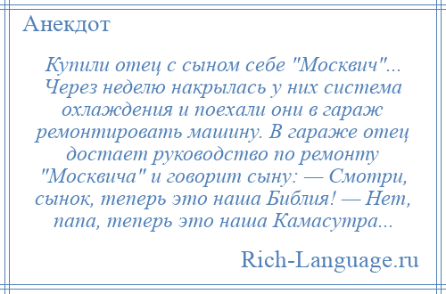 
    Купили отец с сыном себе Москвич ... Через неделю накрылась у них система охлаждения и поехали они в гараж ремонтировать машину. В гараже отец достает руководство по ремонту Москвича и говорит сыну: — Смотри, сынок, теперь это наша Библия! — Hет, папа, теперь это наша Камасутра...