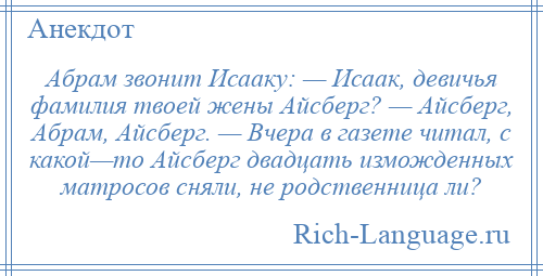 
    Абрам звонит Исааку: — Исаак, девичья фамилия твоей жены Айсберг? — Айсберг, Абрам, Айсберг. — Вчера в газете читал, с какой—то Айсберг двадцать изможденных матросов сняли, не родственница ли?