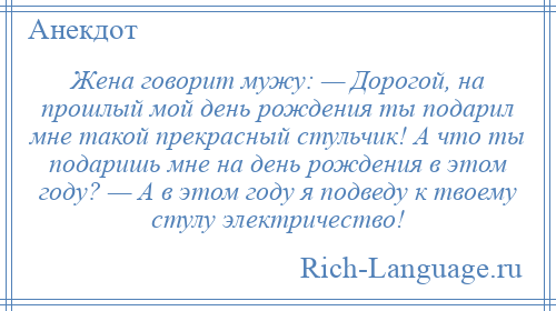 
    Жена говорит мужу: — Дорогой, на прошлый мой день рождения ты подарил мне такой прекрасный стульчик! А что ты подаришь мне на день рождения в этом году? — А в этом году я подведу к твоему стулу электричество!