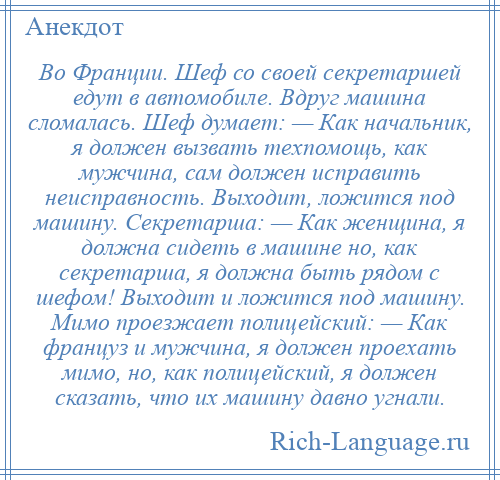 
    Во Франции. Шеф со своей секретаршей едут в автомобиле. Вдруг машина сломалась. Шеф думает: — Как начальник, я должен вызвать техпомощь, как мужчина, сам должен исправить неисправность. Выходит, ложится под машину. Секретарша: — Как женщина, я должна сидеть в машине но, как секретарша, я должна быть рядом с шефом! Выходит и ложится под машину. Мимо проезжает полицейский: — Как француз и мужчина, я должен проехать мимо, но, как полицейский, я должен сказать, что их машину давно угнали.
