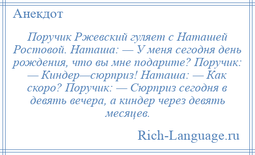 
    Поручик Ржевский гуляет с Наташей Ростовой. Наташа: — У меня сегодня день рождения, что вы мне подарите? Поручик: — Киндер—сюрприз! Наташа: — Как скоро? Поручик: — Сюрприз сегодня в девять вечера, а киндер через девять месяцев.