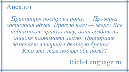 
    Прапорщик построил роту. — Проверка состояния обуви. Правую ногу — вверх! Все поднимают правую ногу, один солдат по ошибке поднимает левую. Прапорщик замечает в шеренге двойную брешь: — Кто это там поднял обе ноги?!