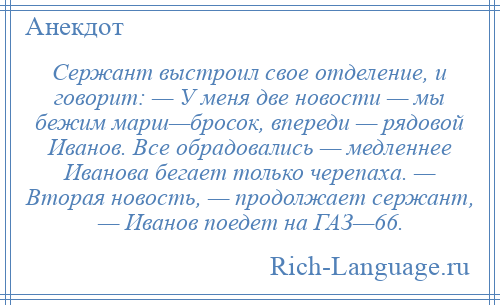
    Сержант выстроил свое отделение, и говорит: — У меня две новости — мы бежим марш—бросок, впереди — рядовой Иванов. Все обрадовались — медленнее Иванова бегает только черепаха. — Вторая новость, — продолжает сержант, — Иванов поедет на ГАЗ—66.