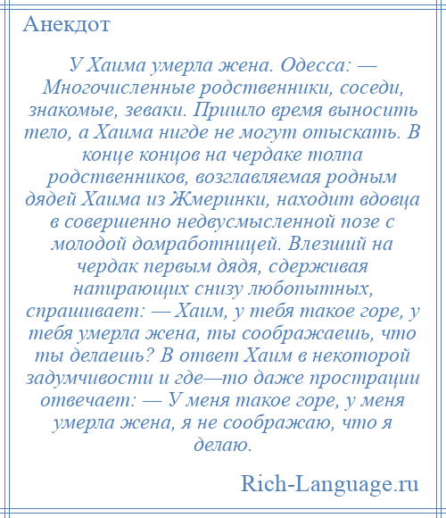 
    У Хаима умерла жена. Одесса: — Многочисленные родственники, соседи, знакомые, зеваки. Пришло время выносить тело, а Хаима нигде не могут отыскать. В конце концов на чердаке толпа родственников, возглавляемая родным дядей Хаима из Жмеринки, находит вдовца в совершенно недвусмысленной позе с молодой домработницей. Влезший на чердак первым дядя, сдерживая напирающих снизу любопытных, спрашивает: — Хаим, у тебя такое горе, у тебя умерла жена, ты соображаешь, что ты делаешь? В ответ Хаим в некоторой задумчивости и где—то даже прострации отвечает: — У меня такое горе, у меня умерла жена, я не соображаю, что я делаю.