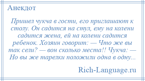 
    Пришел чукча в гости, его приглашают к столу. Он садится на стул, ему на колени садится жена, ей на колени садится ребенок. Хозяин говорит: — Что же вы так сели? — вон сколько места!! Чукча: — Но вы же тарелки положили одна в одну...