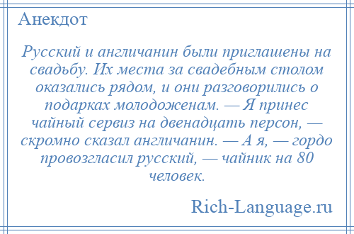 
    Русский и англичанин были приглашены на свадьбу. Их места за свадебным столом оказались рядом, и они разговорились о подарках молодоженам. — Я принес чайный сервиз на двенадцать персон, — скромно сказал англичанин. — А я, — гордо провозгласил русский, — чайник на 80 человек.