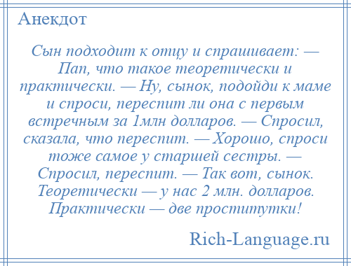 
    Сын подходит к отцу и спрашивает: — Пап, что такое теоретически и практически. — Ну, сынок, подойди к маме и спроси, переспит ли она с первым встречным за 1млн долларов. — Спросил, сказала, что переспит. — Хорошо, спроси тоже самое у старшей сестры. — Спросил, переспит. — Так вот, сынок. Теоретически — у нас 2 млн. долларов. Практически — две проститутки!