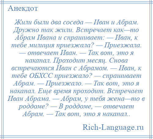 
    Жили были два соседа — Иван и Абрам. Дружно так жили. Встречает как—то Абрам Ивана и спрашивает: — Иван, к тебе милиция приезжала? — Приезжала. — отвечает Иван. — Так вот, это я накапал. Проходит месяц. Снова встречаются Иван с Абрамом. — Иван, к тебе ОБХСС приезжало? — спрашивает Абрам. — Приезжало. — Так вот, это я накапал. Еще время проходит. Встречает Иван Абрама. — Абрам, у тебя жена—то в роддоме? — В роддоме, — отвечает Абрам. — Так вот, это я накапал..