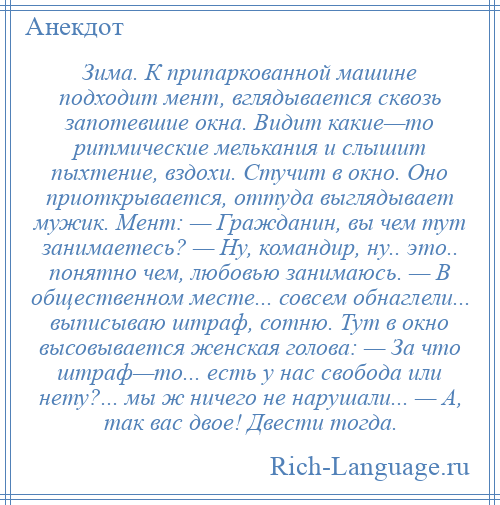
    Зима. К припаркованной машине подходит мент, вглядывается сквозь запотевшие окна. Видит какие—то ритмические мелькания и слышит пыхтение, вздохи. Стучит в окно. Оно приоткрывается, оттуда выглядывает мужик. Мент: — Гражданин, вы чем тут занимаетесь? — Ну, командир, ну.. это.. понятно чем, любовью занимаюсь. — В общественном месте... совсем обнаглели... выписываю штраф, сотню. Тут в окно высовывается женская голова: — За что штраф—то... есть у нас свобода или нету?... мы ж ничего не нарушали... — А, так вас двое! Двести тогда.