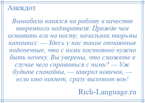 
    Вышибала нанялся на работу в качестве тюремного надзирателя. Прежде чем оставить его на посту, начальник тюрьмы напомнил: — Здесь у нас такие отчаянные подопечные, что с ними постоянно нужно быть начеку. Вы уверены, что сможете в случае чего справиться с ними? — Уж будьте спокойны, — заверил новичок, — если кто пикнет, сразу вылетит вон!