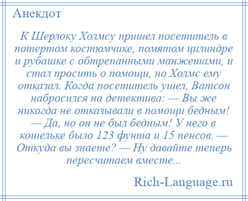 
    К Шерлоку Холмсу пришел посетитель в потертом костюмчике, помятом цилиндре и рубашке с обтрепанными манжетами, и стал просить о помощи, но Холмс ему отказал. Когда посетитель ушел, Ватсон набросился на детектива: — Вы же никогда не отказывали в помощи бедным! — Да, но он не был бедным! У него в кошельке было 123 фунта и 15 пенсов. — Откуда вы знаете? — Ну давайте теперь пересчитаем вместе...