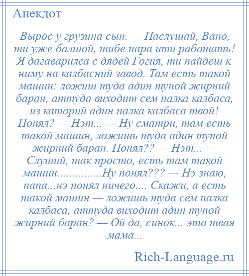 
    Вырос у грузина сын. — Паслушай, Вано, ти уже балшой, тибе пара ити работать! Я дагаварилса с дядей Гогия, ти пайдеш к ниму на калбасний завод. Там есть такой машин: ложиш туда адин тупой жирний баран, аттуда виходит сем палка калбаса, из каторий адин палка калбаса твой! Понял? — Нэт... — Ну сматри, там есть такой машин, ложишь туда адин тупой жирний баран. Понял?? — Нэт... — Слуший, так просто, есть там такой машин...............Ну понял??? — Нэ знаю, папа...нэ понял ничего.... Скажи, а есть такой машин — ложишь туда сем палка калбаса, аттуда виходит адин тупой жирний баран? — Ой да, синок... это твая мама...