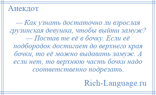 
    — Как узнать достаточно ли взрослая грузинская девушка, чтобы выйти замуж? — Постав те её в бочку. Если её подбородок достигает до верхнего края бочки, то её можно выдавать замуж. А если нет, то верхнюю часть бочки надо соответственно подрезать.
