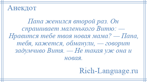 
    Папа женился второй раз. Он спрашивает маленького Витю: — Нравится тебе твоя новая мама? — Папа, тебя, кажется, обманули, — говорит задумчиво Витя. — Не такая уж она и новая.