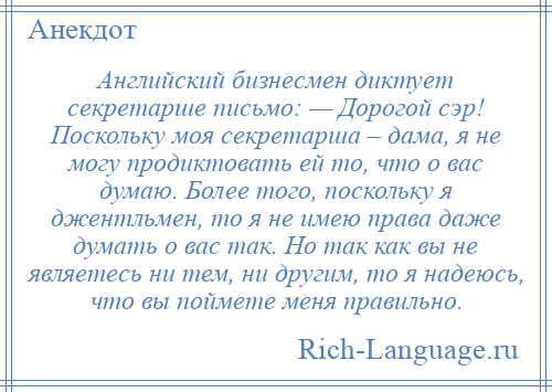 
    Английский бизнесмен диктует секретарше письмо: — Дорогой сэр! Поскольку моя секретарша – дама, я не могу продиктовать ей то, что о вас думаю. Более того, поскольку я джентльмен, то я не имею права даже думать о вас так. Но так как вы не являетесь ни тем, ни другим, то я надеюсь, что вы поймете меня правильно.