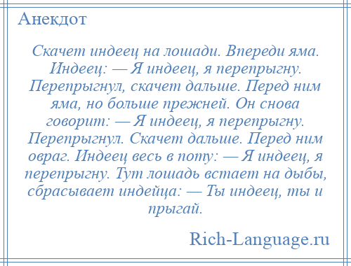 
    Скачет индеец на лошади. Впереди яма. Индеец: — Я индеец, я перепрыгну. Перепрыгнул, скачет дальше. Перед ним яма, но больше прежней. Он снова говорит: — Я индеец, я перепрыгну. Перепрыгнул. Скачет дальше. Перед ним овраг. Индеец весь в поту: — Я индеец, я перепрыгну. Тут лошадь встает на дыбы, сбрасывает индейца: — Ты индеец, ты и прыгай.