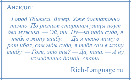 
    Город Тбилиси. Вечер. Уже достаточно темно. По разным сторонам улицы идут два мужика. — Эй, ти. Ну—ка пади суда, я тебя в жопу виибу. — Да я твою маму в рот ибал, сам ыды суда, я тебя сам в жопу виибу. — Гоги, это ты? — Да, папа. — А ну нэмэдленно домой, спать.